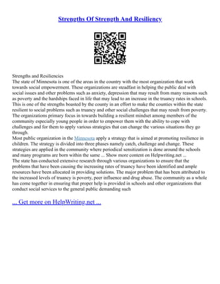 Strengths Of Strength And Resiliency
Strengths and Resiliencies
The state of Minnesota is one of the areas in the country with the most organization that work
towards social empowerment. These organizations are steadfast in helping the public deal with
social issues and other problems such as anxiety, depression that may result from many reasons such
as poverty and the hardships faced in life that may lead to an increase in the truancy rates in schools.
This is one of the strengths boasted by the county in an effort to make the counties within the state
resilient to social problems such as truancy and other social challenges that may result from poverty.
The organizations primary focus in towards building a resilient mindset among members of the
community especially young people in order to empower them with the ability to cope with
challenges and for them to apply various strategies that can change the various situations they go
through.
Most public organization in the Minnesota apply a strategy that is aimed at promoting resilience in
children. The strategy is divided into three phases namely catch, challenge and change. These
strategies are applied in the community where periodical sensitization is done around the schools
and many programs are born within the same ... Show more content on Helpwriting.net ...
The state has conducted extensive research through various organizations to ensure that the
problems that have been causing the increasing rates of truancy have been identified and ample
resources have been allocated in providing solutions. The major problem that has been attributed to
the increased levels of truancy is poverty, peer influence and drug abuse. The community as a whole
has come together in ensuring that proper help is provided in schools and other organizations that
conduct social services to the general public demanding such
... Get more on HelpWriting.net ...
 