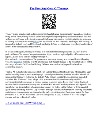 The Pros And Cons Of Truancy
Truancy is any unauthorized and intentional or illegal absence from mandatory education. Students
being absent from primary schools or institutions providing compulsory education at their free will
without any reference to legitimate reasons for absence like medical conditions is the phenomenon
of truancy. Students who attend school but not classes are also subject to be charged with truancy. It
is prevalent in both UAE and UK, though explicitly defined in policies and procedural handbooks of
almost every school across the countries.
In Wales and England, truancy is deemed as a criminal offence for guardians. UK laws allow a
police officer of the rank of a superintendent or higher to direct regional police officers to move or
report ... Show more content on Helpwriting.net ...
One such strict determination of the government to combat truancy was noticeable the following
year. The education ministry of UAE emphasized that students needed to be present at school on the
three days after the Eid Al–Adha Holiday. Schools were authorized to penalized students
committing truancy.
The Eid Al–Adha holiday announced to be on October 5th and 6th (Sunday and Monday) this year
and followed by three normal working days. Several guardians and students have had a knack of
ignoring the three days following the Eid Al–Adha holiday in order to experience an extended
vacation. The Wadeema's Law, a legal child protection initiative undertaken by the UAE
government includes measures to combat truancy in several ways. In my observation, I noticed
students in UAE committed truancy and extended Eid Al–Adha Holiday on their will. I predict the
same behavior from students who committed truancy on Eid Al–Adha Holiday will be repeated
again on the upcoming National Day Holiday. Through this law, movie theaters allowing children to
go in for age–inappropriate movies and shisha cafes permitting minors' entry are legible for fines
(Veenstra, et al. 2010). Wadeema's Law was inaugurated in 2013 in honor of a 8–year old girl
tortured and starved to death by her
... Get more on HelpWriting.net ...
 