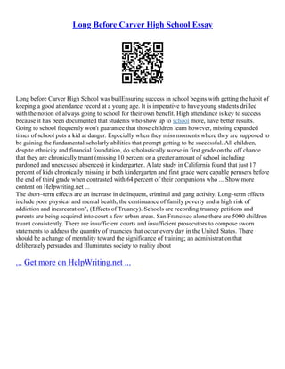 Long Before Carver High School Essay
Long before Carver High School was builEnsuring success in school begins with getting the habit of
keeping a good attendance record at a young age. It is imperative to have young students drilled
with the notion of always going to school for their own benefit. High attendance is key to success
because it has been documented that students who show up to school more, have better results.
Going to school frequently won't guarantee that those children learn however, missing expanded
times of school puts a kid at danger. Especially when they miss moments where they are supposed to
be gaining the fundamental scholarly abilities that prompt getting to be successful. All children,
despite ethnicity and financial foundation, do scholastically worse in first grade on the off chance
that they are chronically truant (missing 10 percent or a greater amount of school including
pardoned and unexcused absences) in kindergarten. A late study in California found that just 17
percent of kids chronically missing in both kindergarten and first grade were capable perusers before
the end of third grade when contrasted with 64 percent of their companions who ... Show more
content on Helpwriting.net ...
The short–term effects are an increase in delinquent, criminal and gang activity. Long–term effects
include poor physical and mental health, the continuance of family poverty and a high risk of
addiction and incarceration", (Effects of Truancy). Schools are recording truancy petitions and
parents are being acquired into court a few urban areas. San Francisco alone there are 5000 children
truant consistently. There are insufficient courts and insufficient prosecutors to compose sworn
statements to address the quantity of truancies that occur every day in the United States. There
should be a change of mentality toward the significance of training; an administration that
deliberately persuades and illuminates society to reality about
... Get more on HelpWriting.net ...
 
