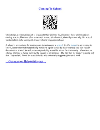 Coming To School
Often times, a communities job is to educate their citizens. So, if some of those citizens are not
coming to school because of an unexcused reason, it it also their job to figure out why. If a school
wants students to be successful, truancy should be decriminalized.
A school is accountable for making sure students come to school. So, if a student is not coming to
school, rather than that student being punished, a plan should be made to make sure that student
does come to school. As well, more responsibility would be put on the community ; who wants to
educate citizens, to figure out why the student is not coming. . The new law for truancy is doing just
that. " It (the law) forces the school district and community support agencies to work
... Get more on HelpWriting.net ...
 