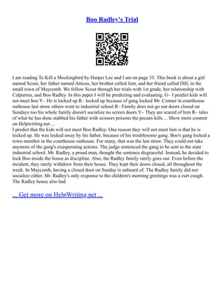 Boo Radley's Trial
I am reading To Kill a Mockingbird by Harper Lee and I am on page 35. This book is about a girl
named Scout, her father named Atticus, her brother called Jem, and her friend called Dill, in the
small town of Maycomb. We follow Scout through her trials with 1st grade, her relationship with
Calpurnia, and Boo Radley. In this paper I will be predicting and evaluating. G– I predict kids will
not meet boo Y– He is locked up R– locked up because of gang locked Mr. Conner in courthouse
outhouse last straw others went to industrial school R– Family does not go out doors closed on
Sundays too his whole family doesn't socialize no screen doors Y– They are scared of him R– tales
of what he has done stabbed his father with scissors poisons the pecans kills ... Show more content
on Helpwriting.net ...
I predict that the kids will not meet Boo Radley. One reason they will not meet him is that he is
locked up. He was locked away by his father, because of his troublesome gang. Boo's gang locked a
town member in the courthouse outhouse. For many, that was the last straw. They could not take
anymore of the gang's exasperating actions. The judge sentenced the gang to be sent to the state
industrial school. Mr. Radley, a proud man, thought the sentence disgraceful. Instead, he decided to
lock Boo inside the house as discipline. Also, the Radley family rarely goes out. Even before the
incident, they rarely withdrew from their house. They kept their doors closed, all throughout the
week. In Maycomb, having a closed door on Sunday is unheard of. The Radley family did not
socialize either. Mr. Radley's only response to the children's morning greetings was a curt cough.
The Radley house also had
... Get more on HelpWriting.net ...
 