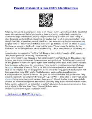 Parental Involvement in their Child's Education Essays
When my six year old daughter comes home every Friday I expect a green folder filled with colorful
masterpieces she created during integrated arts, three new weekly reading books, seven to ten
double sided pages of homework, an array of spam letters trying to sell us food and a variety of
other things and last but not least, letters from her teacher. Every week it is my responsibility to go
through this folder, respond to communication letters, and work with my daughter to complete any
assigned work. If I do not work with her on this it won't get done and she will fall behind in school.
Yes, there are some days that I wish I could just flip on my TV and ignore the fact that she has
homework, but until she graduates it is my responsibility ... Show more content on Helpwriting.net
...
According to a story printed in The New York Times written by John Couwels, a CNN reporter,
"The parents' grades of 'satisfactory,' 'unsatisfactory' or
'needs improvement' would be added to their children's report card" (2011, p. 1). The grades would
be based on a simple grading scale that covers three basic guidelines: "A child should be at school
on time, prepared to learn after a good night's sleep, and have eaten a meal. A child should have the
homework done and prepared for examinations. There should be regular communication between
the parent and teacher" (Couwels, 2011, p. 1). The guidelines are very clear and straightforward.
They are not complex, they are things parents should already be doing, yet the bill is being met with
fierce opposition. In the CNN article, Florida lawmaker wants teachers to grade parents,
Kindergarten teacher Theresa Hill states: "We grade our children based on their performance. Why
should the parents be any different" (Couwels, 2011, p. 1)? Why is it that a law to improve children's
education being met with so much resistance from parents? After all this law is only trying to help
children, not inconvenience parents. The blame is constantly being placed on the teacher and school.
While teachers and schools are a major key to a child's education, there are more components. In an
article printed in The New York Times, Thomas Friedman writes:
There's no question that a great teacher can make a
... Get more on HelpWriting.net ...
 
