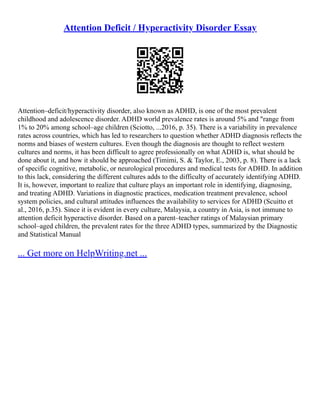 Attention Deficit / Hyperactivity Disorder Essay
Attention–deficit/hyperactivity disorder, also known as ADHD, is one of the most prevalent
childhood and adolescence disorder. ADHD world prevalence rates is around 5% and "range from
1% to 20% among school–age children (Sciotto, ...2016, p. 35). There is a variability in prevalence
rates across countries, which has led to researchers to question whether ADHD diagnosis reflects the
norms and biases of western cultures. Even though the diagnosis are thought to reflect western
cultures and norms, it has been difficult to agree professionally on what ADHD is, what should be
done about it, and how it should be approached (Timimi, S. & Taylor, E., 2003, p. 8). There is a lack
of specific cognitive, metabolic, or neurological procedures and medical tests for ADHD. In addition
to this lack, considering the different cultures adds to the difficulty of accurately identifying ADHD.
It is, however, important to realize that culture plays an important role in identifying, diagnosing,
and treating ADHD. Variations in diagnostic practices, medication treatment prevalence, school
system policies, and cultural attitudes influences the availability to services for ADHD (Scuitto et
al., 2016, p.35). Since it is evident in every culture, Malaysia, a country in Asia, is not immune to
attention deficit hyperactive disorder. Based on a parent–teacher ratings of Malaysian primary
school–aged children, the prevalent rates for the three ADHD types, summarized by the Diagnostic
and Statistical Manual
... Get more on HelpWriting.net ...
 