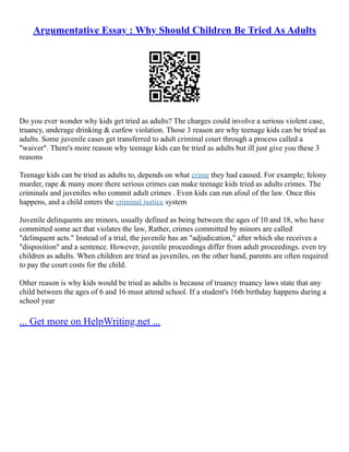 Argumentative Essay : Why Should Children Be Tried As Adults
Do you ever wonder why kids get tried as adults? The charges could involve a serious violent case,
truancy, underage drinking & curfew violation. Those 3 reason are why teenage kids can be tried as
adults. Some juvenile cases get transferred to adult criminal court through a process called a
"waiver". There's more reason why teenage kids can be tried as adults but ill just give you these 3
reasons
Teenage kids can be tried as adults to, depends on what crime they had caused. For example; felony
murder, rape & many more there serious crimes can make teenage kids tried as adults crimes. The
criminals and juveniles who commit adult crimes . Even kids can run afoul of the law. Once this
happens, and a child enters the criminal justice system
Juvenile delinquents are minors, usually defined as being between the ages of 10 and 18, who have
committed some act that violates the law, Rather, crimes committed by minors are called
"delinquent acts." Instead of a trial, the juvenile has an "adjudication," after which she receives a
"disposition" and a sentence. However, juvenile proceedings differ from adult proceedings. even try
children as adults. When children are tried as juveniles, on the other hand, parents are often required
to pay the court costs for the child.
Other reason is why kids would be tried as adults is because of truancy truancy laws state that any
child between the ages of 6 and 16 must attend school. If a student's 16th birthday happens during a
school year
... Get more on HelpWriting.net ...
 