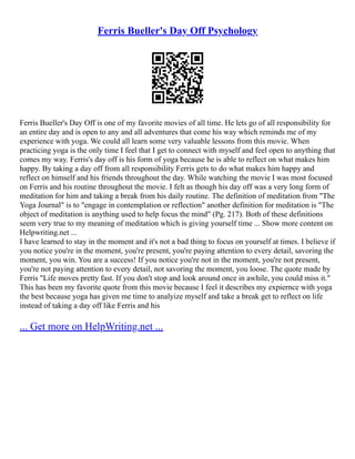 Ferris Bueller's Day Off Psychology
Ferris Bueller's Day Off is one of my favorite movies of all time. He lets go of all responsibility for
an entire day and is open to any and all adventures that come his way which reminds me of my
experience with yoga. We could all learn some very valuable lessons from this movie. When
practicing yoga is the only time I feel that I get to connect with myself and feel open to anything that
comes my way. Ferris's day off is his form of yoga because he is able to reflect on what makes him
happy. By taking a day off from all responsibility Ferris gets to do what makes him happy and
reflect on himself and his friends throughout the day. While watching the movie I was most focused
on Ferris and his routine throughout the movie. I felt as though his day off was a very long form of
meditation for him and taking a break from his daily routine. The definition of meditation from "The
Yoga Journal" is to "engage in contemplation or reflection" another definition for meditation is "The
object of meditation is anything used to help focus the mind" (Pg. 217). Both of these definitions
seem very true to my meaning of meditation which is giving yourself time ... Show more content on
Helpwriting.net ...
I have learned to stay in the moment and it's not a bad thing to focus on yourself at times. I believe if
you notice you're in the moment, you're present, you're paying attention to every detail, savoring the
moment, you win. You are a success! If you notice you're not in the moment, you're not present,
you're not paying attention to every detail, not savoring the moment, you loose. The quote made by
Ferris "Life moves pretty fast. If you don't stop and look around once in awhile, you could miss it."
This has been my favorite quote from this movie because I feel it describes my expiernce with yoga
the best because yoga has given me time to analyize myself and take a break get to reflect on life
instead of taking a day off like Ferris and his
... Get more on HelpWriting.net ...
 