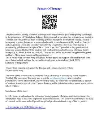 Factors Of Truancy
The prevalence of truancy continues to emerge at an unprecedented pace and is posing a challenge
to the government of Trinidad and Tobago. Recent research argues that this problem is not limited to
Trinidad and Tobago but has been occurring globally, throughout the twentieth century. Truancy is
an ongoing problem that occurs in many schools and it is mainly committed by students from as
early as, primary school and secondary school in the lower forms. However, often truancy is
practiced by girls between the ages of 14 – 15 and boys 16 –17 years but as they get older that
behaviour lessens (Bailey 2010). Students will be absent from school because of illness, family
emergency, accidents, funeral and so forth. They are also absent because of an appointment, good
and bad ... Show more content on Helpwriting.net ...
This is reflected by students being influenced by their peers, having poor relationships with their
peers, being bullied, and how the curriculum is delivered to the students (Reid, 2005)
Statement of the problem
Truancy is an ongoing problem in the Trinidad and Tobago education system.
Purpose of the study
The intent of this study was to examine the factors of truancy in a secondary school in central
Trinidad. The purpose of this study was to test the social control theory that relates low
performance, school environment, socioeconomic status, the family and the community to truancy
of students from the ages of 14 to 17 years. Truancy will be defined as an inexcusable absence from
school or class.
Significance of the study:
In order to arrest and address the problem of truancy, parents, educators, administrators and other
stakeholders need to make and implement informed decisions. This study will contribute to the body
of research on the issue and will provide empirical proof needed to develop effective, positive
... Get more on HelpWriting.net ...
 