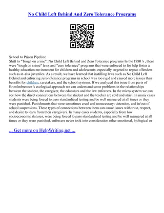 No Child Left Behind And Zero Tolerance Programs
School to Prison Pipeline
Shift to "Tough on crime": No Child Left Behind and Zero Tolerance programs In the 1980 's , there
were "tough on crime" laws and "zero tolerance" programs that were enforced to for help foster a
healthy education environment for children and adolescents; especially targeted to repeat offenders
such as at–risk juveniles. As a result, we have learned that instilling laws such as No Child Left
Behind and enforcing zero tolerance programs in school was too rigid and caused more issues than
benefits for children, caretakers, and the school systems. If we analyzed this issue from parts of
Bronfenbrenner 's ecological approach we can understand some problems in the relationships
between the student, the caregiver, the educators and the law enforcers. In the micro system we can
see how the direct connections between the student and the teacher are cold and strict. In many cases
students were being forced to pass standardized testing and be well mannered at all times or they
were punished. Punishments that were sometimes cruel and unnecessary: detention, and in/out of
school suspensions. These types of connections between them can cause issues with trust, respect,
and desire to learn from their caregivers. In many cases students, especially from low
socioeconomic statuses, were being forced to pass standardized testing and be well mannered at all
times or they were punished, enforcers never took into consideration other emotional, biological or
... Get more on HelpWriting.net ...
 