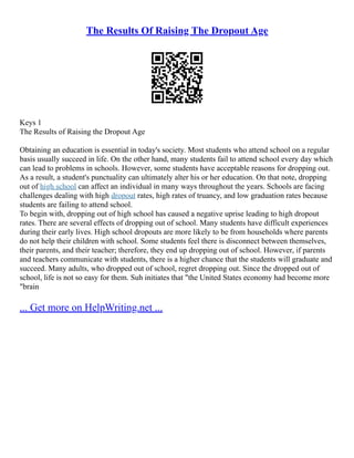 The Results Of Raising The Dropout Age
Keys 1
The Results of Raising the Dropout Age
Obtaining an education is essential in today's society. Most students who attend school on a regular
basis usually succeed in life. On the other hand, many students fail to attend school every day which
can lead to problems in schools. However, some students have acceptable reasons for dropping out.
As a result, a student's punctuality can ultimately alter his or her education. On that note, dropping
out of high school can affect an individual in many ways throughout the years. Schools are facing
challenges dealing with high dropout rates, high rates of truancy, and low graduation rates because
students are failing to attend school.
To begin with, dropping out of high school has caused a negative uprise leading to high dropout
rates. There are several effects of dropping out of school. Many students have difficult experiences
during their early lives. High school dropouts are more likely to be from households where parents
do not help their children with school. Some students feel there is disconnect between themselves,
their parents, and their teacher; therefore, they end up dropping out of school. However, if parents
and teachers communicate with students, there is a higher chance that the students will graduate and
succeed. Many adults, who dropped out of school, regret dropping out. Since the dropped out of
school, life is not so easy for them. Suh initiates that "the United States economy had become more
"brain
... Get more on HelpWriting.net ...
 