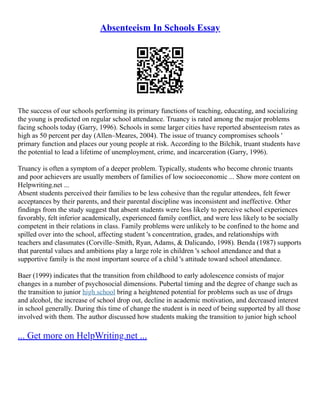 Absenteeism In Schools Essay
The success of our schools performing its primary functions of teaching, educating, and socializing
the young is predicted on regular school attendance. Truancy is rated among the major problems
facing schools today (Garry, 1996). Schools in some larger cities have reported absenteeism rates as
high as 50 percent per day (Allen–Meares, 2004). The issue of truancy compromises schools '
primary function and places our young people at risk. According to the Bilchik, truant students have
the potential to lead a lifetime of unemployment, crime, and incarceration (Garry, 1996).
Truancy is often a symptom of a deeper problem. Typically, students who become chronic truants
and poor achievers are usually members of families of low socioeconomic ... Show more content on
Helpwriting.net ...
Absent students perceived their families to be less cohesive than the regular attendees, felt fewer
acceptances by their parents, and their parental discipline was inconsistent and ineffective. Other
findings from the study suggest that absent students were less likely to perceive school experiences
favorably, felt inferior academically, experienced family conflict, and were less likely to be socially
competent in their relations in class. Family problems were unlikely to be confined to the home and
spilled over into the school, affecting student 's concentration, grades, and relationships with
teachers and classmates (Corville–Smith, Ryan, Adams, & Dalicando, 1998). Benda (1987) supports
that parental values and ambitions play a large role in children 's school attendance and that a
supportive family is the most important source of a child 's attitude toward school attendance.
Baer (1999) indicates that the transition from childhood to early adolescence consists of major
changes in a number of psychosocial dimensions. Pubertal timing and the degree of change such as
the transition to junior high school bring a heightened potential for problems such as use of drugs
and alcohol, the increase of school drop out, decline in academic motivation, and decreased interest
in school generally. During this time of change the student is in need of being supported by all those
involved with them. The author discussed how students making the transition to junior high school
... Get more on HelpWriting.net ...
 