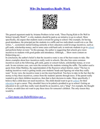 Why Do Incentives Really Work
The general argument made by Arianna Prothero in her work, "Does Paying Kids to Do Well in
School Actually Work?", is why students should be paid as an initiative to go to school. More
specifically, she argues that students need a reward for going to school. One example, for having
good attendance, the principal put the students in a raffle and two individuals would win a car. She
writes, "... economists started looking earnestly at how educators could leverage incentives, such as
gift cards, scholarship money, and in some cases cold hard cash, to motivate students to go to school
and perform better on tests." In this passage, the author is suggesting that schools give more
incentives to students with good grades and attendance. Although, ... Show more content on
Helpwriting.net ...
In conclusion, the author's belief is that the incentive route is one of the best routes to take. She
shows examples about how incentives really work in schools. She also lists some common
incentives such as the following, gift cards, game or concert tickets, scholarship money, or even
cash. In one extreme case, cars were the reward to the students winning the raffle. The author used a
quote from Allan Markley, the superintendent of the Raytown school district, states "The key to
making incentives work is getting inside your students' heads and figuring out what they really
want." In my view, the incentive route is not the most beneficial. You have to take in the fact that the
money to buy these incentives, comes from the students' parents through taxes. If the parent really
wanted to give their children incentives, then that is their decision to make. More specifically, I
believe that a child does not need incentives. The child should want to go to college for their
education to get a career. They shouldn't have to be poked a prodded to go to school. Getting an
education to do a job they really want should be an incentive, not a "drag". For example, the thought
of taxes, an adult does not want to pay these taxes for someone's children. The only reason they
would be
... Get more on HelpWriting.net ...
 