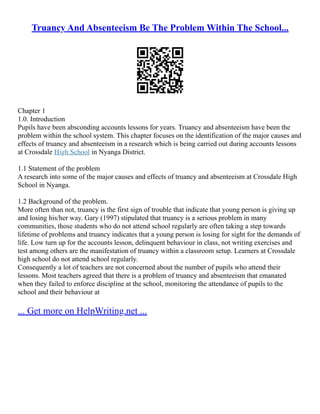 Truancy And Absenteeism Be The Problem Within The School...
Chapter 1
1.0. Introduction
Pupils have been absconding accounts lessons for years. Truancy and absenteeism have been the
problem within the school system. This chapter focuses on the identification of the major causes and
effects of truancy and absenteeism in a research which is being carried out during accounts lessons
at Crossdale High School in Nyanga District.
1.1 Statement of the problem
A research into some of the major causes and effects of truancy and absenteeism at Crossdale High
School in Nyanga.
1.2 Background of the problem.
More often than not, truancy is the first sign of trouble that indicate that young person is giving up
and losing his/her way. Gary (1997) stipulated that truancy is a serious problem in many
communities, those students who do not attend school regularly are often taking a step towards
lifetime of problems and truancy indicates that a young person is losing for sight for the demands of
life. Low turn up for the accounts lesson, delinquent behaviour in class, not writing exercises and
test among others are the manifestation of truancy within a classroom setup. Learners at Crossdale
high school do not attend school regularly.
Consequently a lot of teachers are not concerned about the number of pupils who attend their
lessons. Most teachers agreed that there is a problem of truancy and absenteeism that emanated
when they failed to enforce discipline at the school, monitoring the attendance of pupils to the
school and their behaviour at
... Get more on HelpWriting.net ...
 