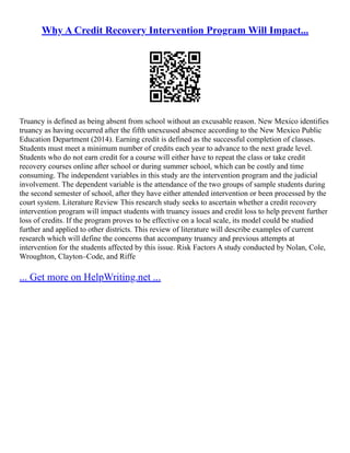 Why A Credit Recovery Intervention Program Will Impact...
Truancy is defined as being absent from school without an excusable reason. New Mexico identifies
truancy as having occurred after the fifth unexcused absence according to the New Mexico Public
Education Department (2014). Earning credit is defined as the successful completion of classes.
Students must meet a minimum number of credits each year to advance to the next grade level.
Students who do not earn credit for a course will either have to repeat the class or take credit
recovery courses online after school or during summer school, which can be costly and time
consuming. The independent variables in this study are the intervention program and the judicial
involvement. The dependent variable is the attendance of the two groups of sample students during
the second semester of school, after they have either attended intervention or been processed by the
court system. Literature Review This research study seeks to ascertain whether a credit recovery
intervention program will impact students with truancy issues and credit loss to help prevent further
loss of credits. If the program proves to be effective on a local scale, its model could be studied
further and applied to other districts. This review of literature will describe examples of current
research which will define the concerns that accompany truancy and previous attempts at
intervention for the students affected by this issue. Risk Factors A study conducted by Nolan, Cole,
Wroughton, Clayton–Code, and Riffe
... Get more on HelpWriting.net ...
 