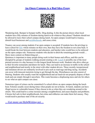 An Open Campus is a Bad Idea Essay
Wandering kids. Bumper to bumper traffic. Drug dealing. Is this the picture drawn when local
students have fifty minutes of freedom during lunch to do whatever they please? Students should not
be allowed to leave their school campus during lunch. An open campus would lead to truancy,
disturb local businesses and neighborhoods, and cause crime.
Truancy can occur among students if an open campus is accepted. If students have the privilege to
leave school for fifty whole minutes on their own, then they have the freedom to not come back. It
would break the trust between students and educators, and harsher rules would have to be enforced
on the open campus rule. Numerous students who decide to ditch the remaining periods would ...
Show more content on Helpwriting.net ...
Quietness is important to many people doing work in their homes and offices, and this can be
disrupted by groups of students walking around creating a stir. Lunch is possibly one of the most
praised recesses in a day because it is the longest break between work. Students who drive often go
to their favorite restaurants and diners for lunch. They can lead to an increase in traffic in the school
and neighborhood and mostly in the street with other student drivers. These recently inexperienced
and immature drivers are ordinarily involved in acts such as road rage and drag racing. Accidents
can occur with innocent motorists trying to get through the day. Disturbances can also consist of
littering. Students who usually roam the neighborhood and eat lunch do not properly dispose of their
trash and can simply through it anywhere. This waste becomes a displeasing mess and site for others
to see what an open campus can cause.
Numerous types of crimes can be committed if a school allows an open campus during the lunch
hour. Felonies usually occur during times when people are not at home. At lunch, students can have
illegal access to vulnerable houses if they choose to do so when they are wondering around in the
streets. This could lead to a crime increase among a neighborhood, and cause disputes and problems.
Citizens feel safe in their neighborhoods, but crime and robberies can make them feel uneasy. They
would need to purchase state of the art security
... Get more on HelpWriting.net ...
 