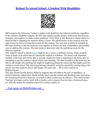Refusal To Attend School: A Student With Disabilities
IDEA requires the following: "(when) a student with disabilities has behavior problems, regardless
of the student's eligibility category, the IEP team should consider positive behavioral interventions,
strategies, and supports–to address these problems" (Yell, 2016, p. 66). Refusal to attend school is a
behavior that is impeding the student's ability to learn. The administrator in this situation took the
right actions by first reviewing the records for this student. The next step would be to schedule an
IEP team meeting so that the team can come together to discuss the lack of attendance and possible
ways to address this concern. The team needs to determine what the underlying cause for the
behavior might be.
This student's refusal to attend school might be for a variety of different reasons. There could be
issues at home or at school that are causing this student to withdraw. The parent is an important
member of the team and will be able to provide insight into what is happening in the home prior to
attempting to get the student to attend school each morning. The other members of the team may be
able to add insight into anything that might be happening during the school day that might cause the
student to avoid school. The school psychologist should be invited to attend this meeting along with
anyone else that might be able to add insight. The team may ... Show more content on
Helpwriting.net ...
This plan should include positive behavior supports that will address the lack of attendance. A
positive behavior support plan should include input from the student and should provide motivation
for increasing the positive behavior. A reward or token system may be effective. This could include
"earning" privileges such as lunch with a teacher, extra computer time/art time, a homework pass,
etc. after the student has attended school for a certain number of
... Get more on HelpWriting.net ...
 