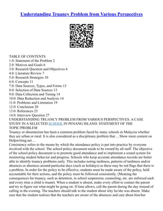 Understanding Truancy Problem from Various Perspectives
TABLE OF CONTENTS
1.0: Statement of the Problem 2
2.0: Motives and Goals 6
3.0: Research Question and Objectives 6
4.0: Literature Review 7
5.0: Research Strategies 10
6.0: Concepts 11
7.0: Data Sources, Types, and Forms 13
8.0: Selection of Data Sources 13
9.0: Data Collection and Timing 14
10.0: Data Reduction and Analysis 14
11.0: Problems and Limitation 19
12.0: Conclusion 20
13.0: References 25
14.0: Interview Question 27
UNDERSTANDING TRUANCY PROBLEM FROM VARIOUS PERSPECTIVES. A CASE
STUDY IN A SELECTED SCHOOL IN PENANG ISLAND. STATEMENT OF THE
TOPIC/PROBLEM
Truancy or absenteeism has been a common problem faced by many schools in Malaysia whether
they are urban or rural. It is also considered as a disciplinary problem that ... Show more content on
Helpwriting.net ...
Consistency refers to the means by which the attendance policy is put into practice by everyone
involved with the school. The school policy document needs to be owned by all staff. The objective
of the school policy document is to promote good attendance and to implement a sound system for
monitoring student behavior and progress. Schools who keep accurate attendance records are better
able to identify truancy problems early. This includes noting tardiness, patterns of tardiness and/or
absences or absences around particular days (such as holidays) as these may be red flags that there is
a problem. In order for the policy to be effective, students must be made aware of the policy, held
accountable for their actions, and the policy must be followed consistently. (Meaning the
consequences for truancy, such as detention, in school suspension, counseling, etc. are enforced each
and every time a child is truant). When a student is absent, make every effort to contact the parent
and try to figure out what might be going on. If time allows, call the parent during the day instead of
calling in the evening. The teachers should talk to the student about why he/she was absent. Make
sure that the student realizes that the teachers are aware of the absences and care about him/her
 