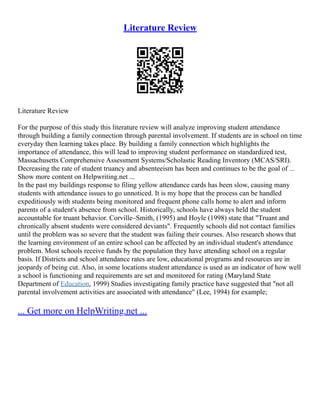 Literature Review
Literature Review
For the purpose of this study this literature review will analyze improving student attendance
through building a family connection through parental involvement. If students are in school on time
everyday then learning takes place. By building a family connection which highlights the
importance of attendance, this will lead to improving student performance on standardized test,
Massachusetts Comprehensive Assessment Systems/Scholastic Reading Inventory (MCAS/SRI).
Decreasing the rate of student truancy and absenteeism has been and continues to be the goal of ...
Show more content on Helpwriting.net ...
In the past my buildings response to filing yellow attendance cards has been slow, causing many
students with attendance issues to go unnoticed. It is my hope that the process can be handled
expeditiously with students being monitored and frequent phone calls home to alert and inform
parents of a student's absence from school. Historically, schools have always held the student
accountable for truant behavior. Corville–Smith, (1995) and Hoyle (1998) state that "Truant and
chronically absent students were considered deviants". Frequently schools did not contact families
until the problem was so severe that the student was failing their courses. Also research shows that
the learning environment of an entire school can be affected by an individual student's attendance
problem. Most schools receive funds by the population they have attending school on a regular
basis. If Districts and school attendance rates are low, educational programs and resources are in
jeopardy of being cut. Also, in some locations student attendance is used as an indicator of how well
a school is functioning and requirements are set and monitored for rating (Maryland State
Department of Education, 1999) Studies investigating family practice have suggested that "not all
parental involvement activities are associated with attendance" (Lee, 1994) for example;
... Get more on HelpWriting.net ...
 