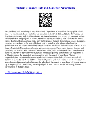 Student´s Truancy Rate and Academic Performance
Did you know that, according to the United States Department of Education, on any given school
day over 2 million students won't show up for school in the United States? (Bullock) Truancy can
lead to a multitude of undesirable attributes, such as delinquency, poor school performance, and an
increased risk of dropping out of school. Truancy is defined differently from state to state, which
makes it difficult to research and come up with the reasons students do not attend school. Generally,
truancy can be defined as the state of being truant, or a student who misses school without
permission from his parents or from the school. From this definition, you can assume that one of the
three subjects is to blame, the student, the parent, or the school. Many states focus on blaming and
penalizing the student, which usually leads to more truancy and an increased chance of delinquent
behavior. In order to decrease truancy, schools must begin placing responsibility on the parents as
well as increasing the amount of communication with the parents or guardians. Placing
responsibility on the parents increases their incentive to make sure their children attend school
because they can be fined, ordered to do community service, or even be sent to jail for contempt of
court. Increased communication between the school and the parents or guardians will reduce truancy
by letting the parent know exactly what is going on in their children's lives. Increasing parental
involvement in student's lives
... Get more on HelpWriting.net ...
 