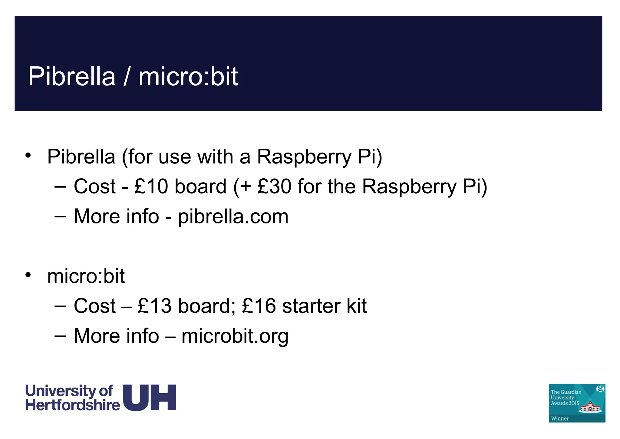 Pibrella / micro:bit
• Pibrella (for use with a Raspberry Pi)
– Cost - £10 board (+ £30 for the Raspberry Pi)
– More info - pibrella.com
• micro:bit
– Cost – £13 board; £16 starter kit
– More info – microbit.org
 