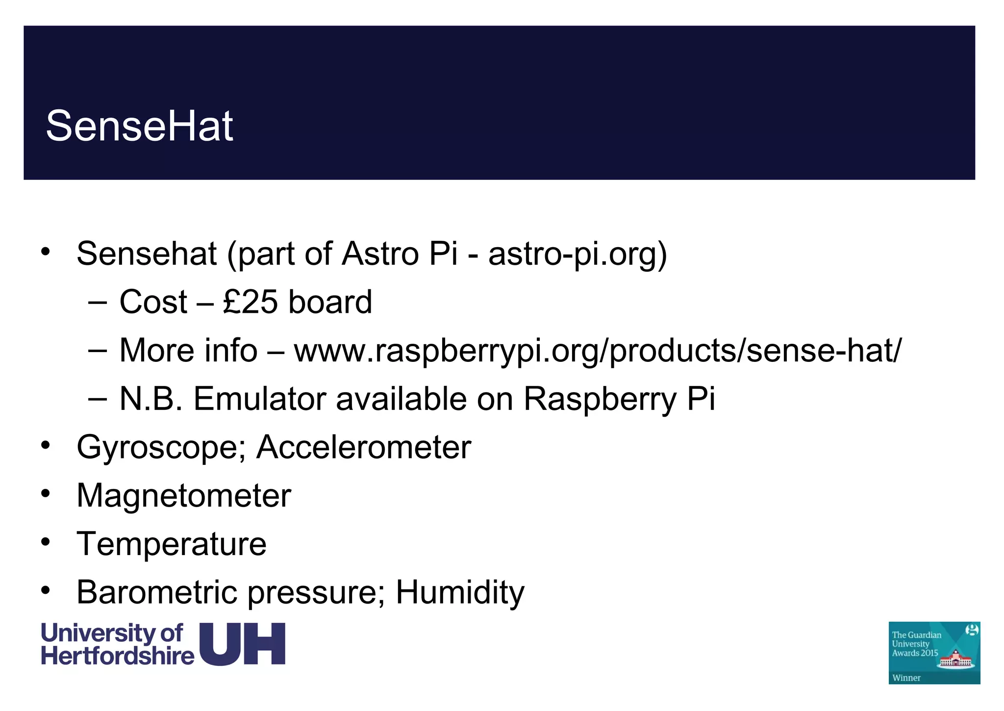 SenseHat
• Sensehat (part of Astro Pi - astro-pi.org)
– Cost – £25 board
– More info – www.raspberrypi.org/products/sense-hat/
– N.B. Emulator available on Raspberry Pi
• Gyroscope; Accelerometer
• Magnetometer
• Temperature
• Barometric pressure; Humidity
 