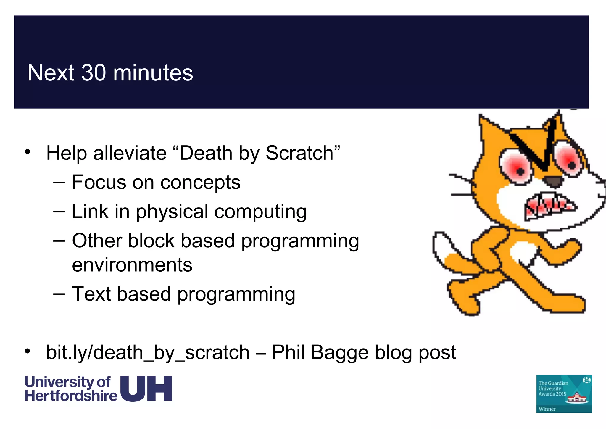 Next 30 minutes
• Help alleviate “Death by Scratch”
– Focus on concepts
– Link in physical computing
– Other block based programming
environments
– Text based programming
• bit.ly/death_by_scratch – Phil Bagge blog post
 