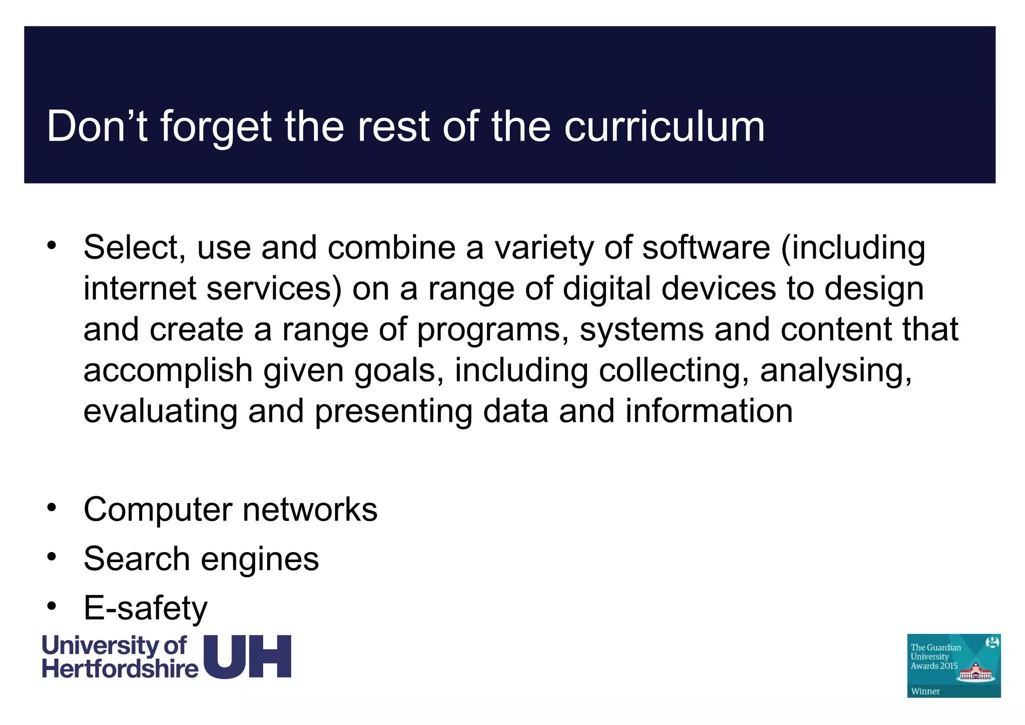 Don’t forget the rest of the curriculum
• Select, use and combine a variety of software (including
internet services) on a range of digital devices to design
and create a range of programs, systems and content that
accomplish given goals, including collecting, analysing,
evaluating and presenting data and information
• Computer networks
• Search engines
• E-safety
 