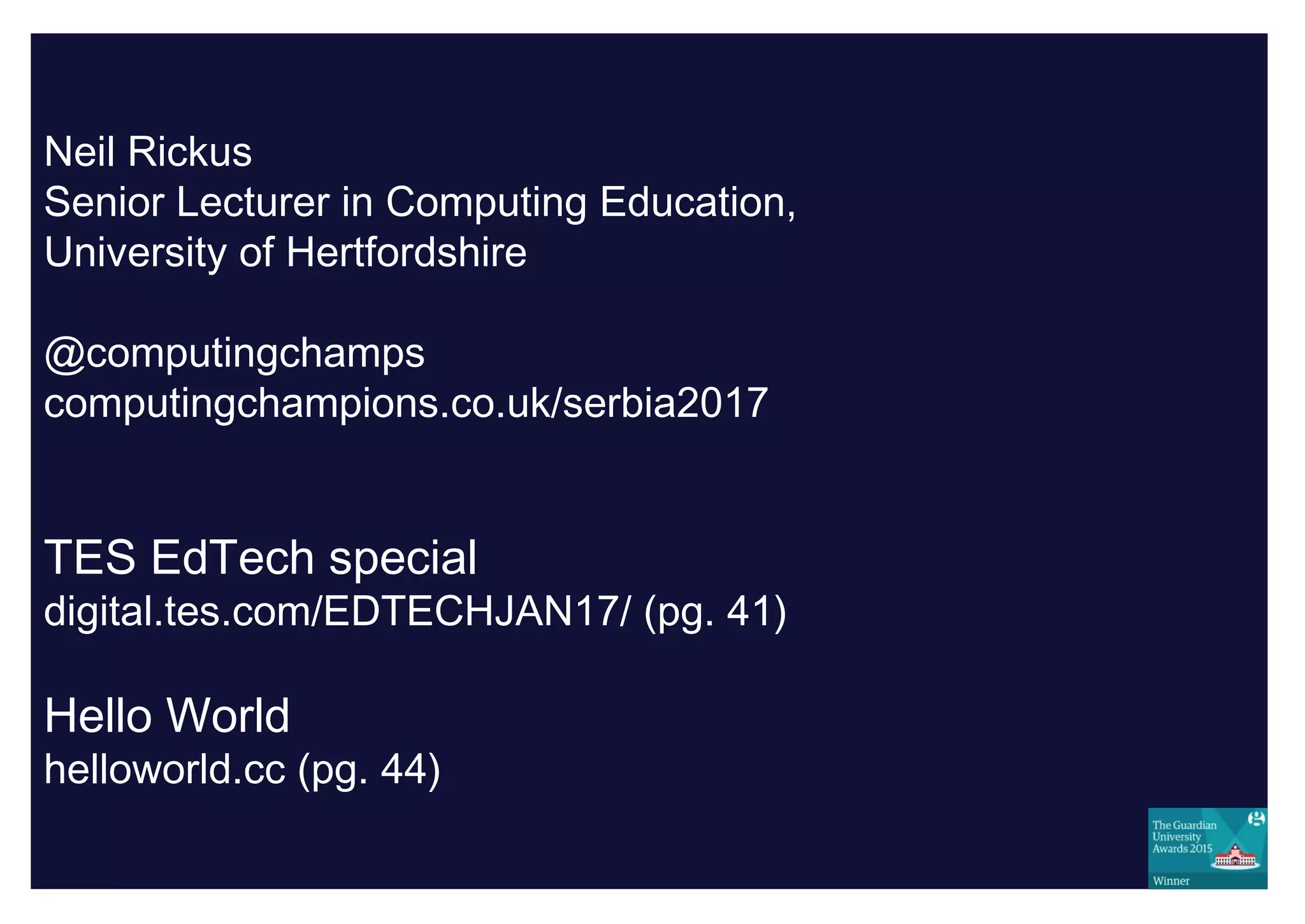 Neil Rickus
Senior Lecturer in Computing Education,
University of Hertfordshire
@computingchamps
computingchampions.co.uk/serbia2017
TES EdTech special
digital.tes.com/EDTECHJAN17/ (pg. 41)
Hello World
helloworld.cc (pg. 44)
 