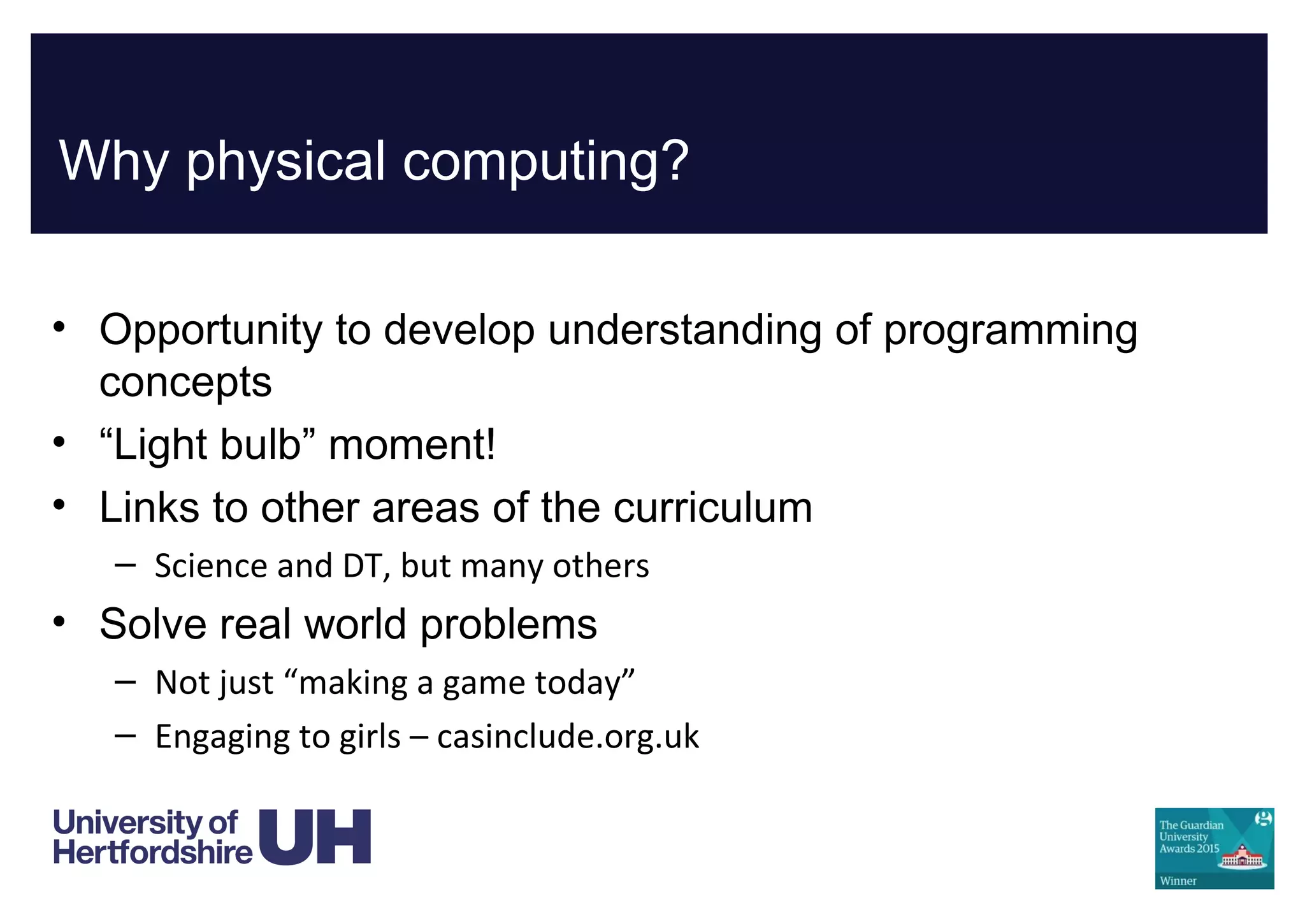 Why physical computing?
• Opportunity to develop understanding of programming
concepts
• “Light bulb” moment!
• Links to other areas of the curriculum
– Science and DT, but many others
• Solve real world problems
– Not just “making a game today”
– Engaging to girls – casinclude.org.uk
 