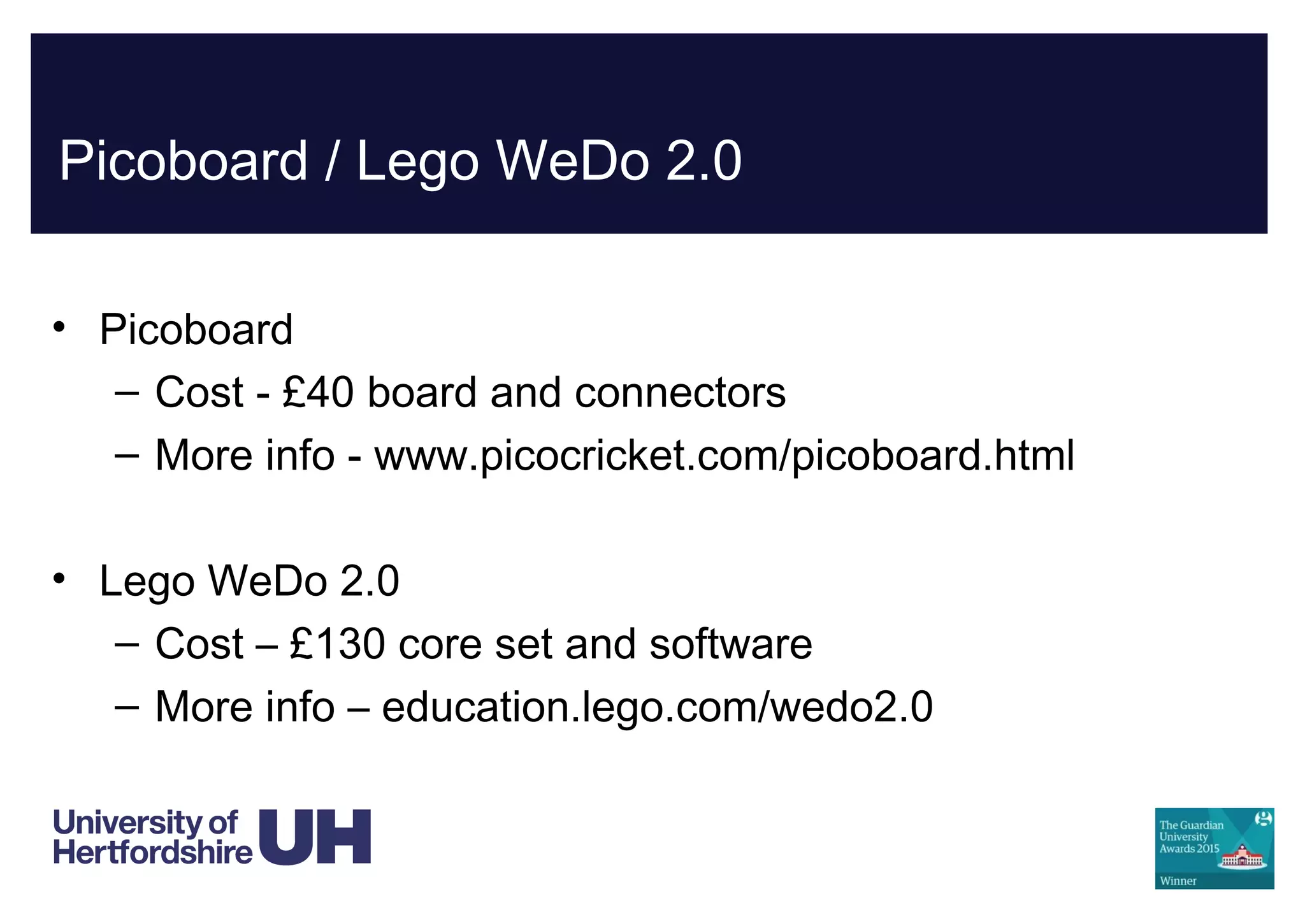 Picoboard / Lego WeDo 2.0
• Picoboard
– Cost - £40 board and connectors
– More info - www.picocricket.com/picoboard.html
• Lego WeDo 2.0
– Cost – £130 core set and software
– More info – education.lego.com/wedo2.0
 