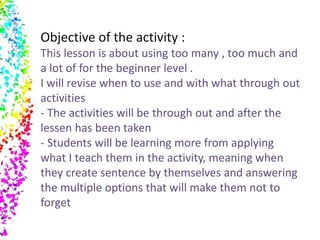 Objective of the activity : 
This lesson is about using too many , too much and 
a lot of for the beginner level . 
I will revise when to use and with what through out 
activities 
- The activities will be through out and after the 
lessen has been taken 
- Students will be learning more from applying 
what I teach them in the activity, meaning when 
they create sentence by themselves and answering 
the multiple options that will make them not to 
forget 
 