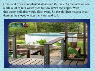 Grass and trees were planted all around the tank. As the tank was on
a hill, a lot of rain water used to flow down the slo...