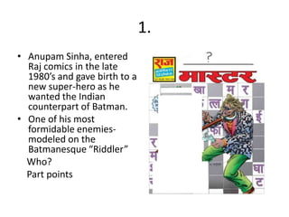 1.
• Anupam Sinha, entered
  Raj comics in the late
  1980’s and gave birth to a
  new super-hero as he
  wanted the Indian
  counterpart of Batman.
• One of his most
  formidable enemies-
  modeled on the
  Batmanesque “Riddler”
  Who?
  Part points
 