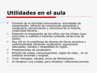 Utilidades en el aula Fomento de la actividad comunicativa: actividades de comprensión, refuerzo de construcción gramatical y vocabulario, secuenciación y estructura de la historia, creatividad literaria… Potenciar la imaginación de los niños con los chistes (una única tira) o cuentos e historias (uniendo varias tiras de cómic) Muy útil en la enseñanza de idiomas de forma atractiva y contextualizada utilizando vocabulario, expresiones adecuadas, saludos y despedidas en inglés… Presentaciones de vocabulario. Emisión de avisos, comunicaciones, reglas de clase… en un contexto divertido y original. Crear mensajes, saludos, envío de felicitaciones… Al introducir una unidad, para introducir reflexiones previas. 