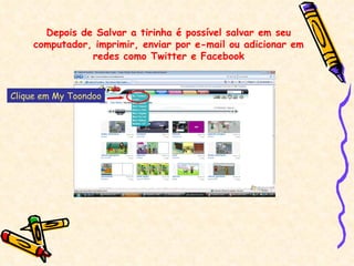 Depois de Salvar a tirinha é possível salvar em seu computador, imprimir, enviar por e-mail ou adicionar em redes como Twitter e Facebook Clique em My Toondoo 