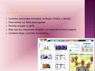  Contiene personajes animados, burbujas, fondos, y demás.
 Para animar tus fotos descargadas.
 Permite arreglar tu perfil.
 Deja que tus creaciones compitan con otras de la misma pagina.
 Contiene blogs y permite comentarios.
 