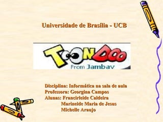 Universidade de Brasília - UCB




 Disciplina: Informática na sala de aula
 Professora: Georgina Campos
 Alunas: Francirleide Caldeira
         Marineide Maria de Jesus
         Michelle Araujo
 