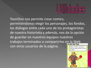 ToonDoo nos permite crear comics,
permitiéndonos elegir los personajes, los fondos,
los diálogos entre cada uno de los protagonistas
de nuestra historieta y además, nos da la opción
de guardar en nuestros equipos nuestros
trabajos terminados o compartirlos en la Web
con otros usuarios de la página.
 