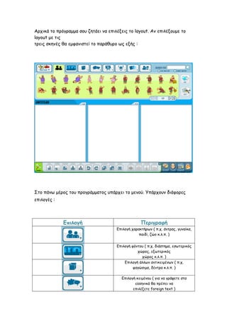 Αρχικά το πρόγραμμα σου ζητάει να επιλέξεις το layout. Αν επιλέξουμε το
layout με τις
τρεις σκηνές θα εμφανιστεί το παράθυρο ως εξής :
Στο πάνω μέρος του προγράμματος υπάρχει το μενού. Υπάρχουν διάφορες
επιλογές :
Επιλογή Περιγραφή
Επιλογή χαρακτήρων ( π.χ. άντρας, γυναίκα,
παιδί, ζώο κ.λ.π. )
Επιλογή φόντου ( π.χ. διάστημα, εσωτερικός
χώρος, εξωτερικός
χώρος κ.λ.π. )
Επιλογή άλλων αντικειμένων ( π.χ.
φαγώσιμα, δέντρα κ.λ.π. )
Επιλογή κειμένου ( για να γράψετε στα
ελληνικά θα πρέπει να
επιλέξετε foreign text )
 