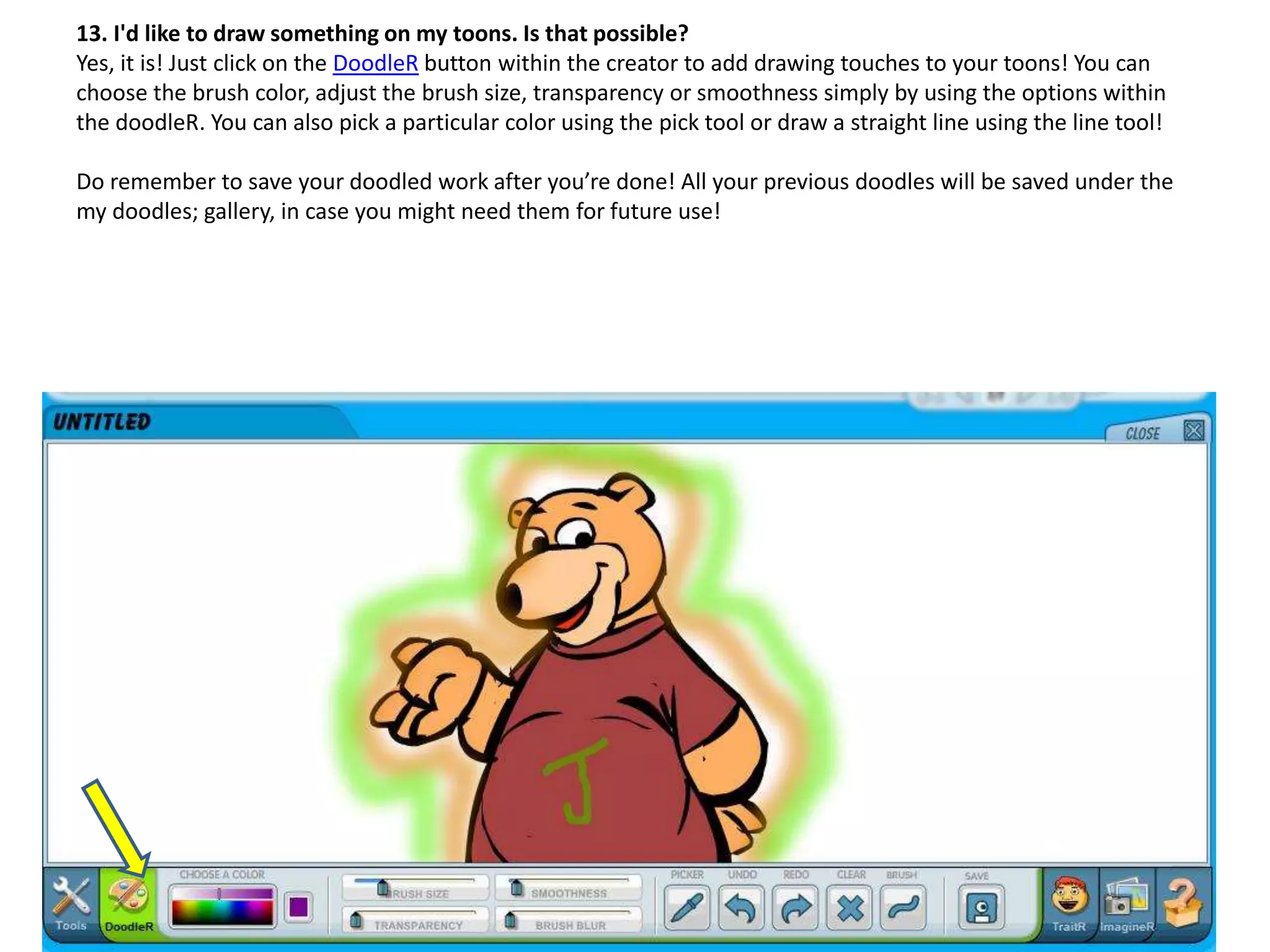13. I'd like to draw something on my toons. Is that possible?
Yes, it is! Just click on the DoodleR button within the creator to add drawing touches to your toons! You can
choose the brush color, adjust the brush size, transparency or smoothness simply by using the options within
the doodleR. You can also pick a particular color using the pick tool or draw a straight line using the line tool!
Do remember to save your doodled work after you’re done! All your previous doodles will be saved under the
my doodles; gallery, in case you might need them for future use!
 