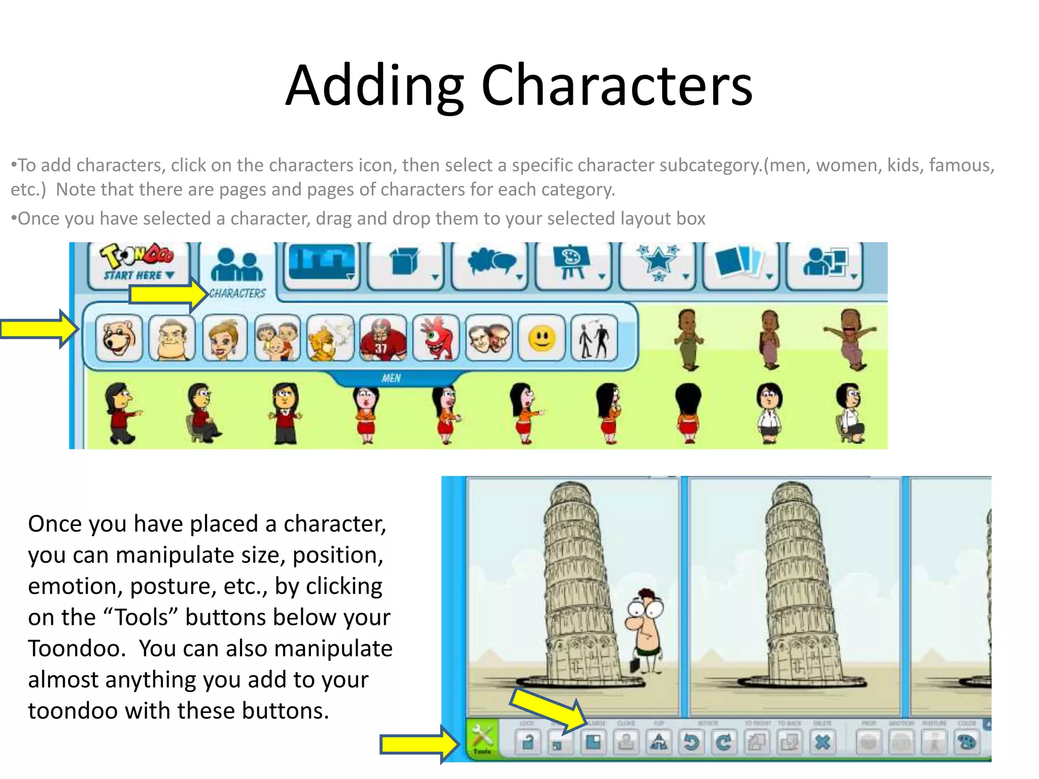 Adding Characters
•To add characters, click on the characters icon, then select a specific character subcategory.(men, women, kids, famous,
etc.) Note that there are pages and pages of characters for each category.
•Once you have selected a character, drag and drop them to your selected layout box
Once you have placed a character,
you can manipulate size, position,
emotion, posture, etc., by clicking
on the “Tools” buttons below your
Toondoo. You can also manipulate
almost anything you add to your
toondoo with these buttons.
 