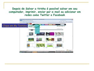 Depois de Salvar a tirinha é possível salvar em seu computador, imprimir, enviar por e-mail ou adicionar em redes como Twitter e Facebook Clique em My Toondoo 