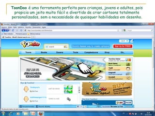 ToonDoo  é uma ferramenta perfeita para crianças, jovens e adultos, pois propicia um jeito muito fácil e divertido de criar cartoons totalmente personalizados, sem a necessidade de quaisquer habilidades em desenho. 