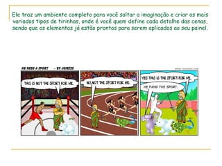 Ele traz um ambiente completo para você soltar a imaginação e criar os mais variados tipos de tirinhas, onde é você quem define cada detalhe das cenas, sendo que os elementos já estão prontos para serem aplicados ao seu painel. 