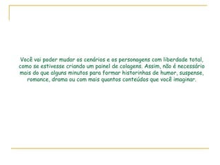 Você vai poder mudar os cenários e os personagens com liberdade total, como se estivesse criando um painel de colagens. Assim, não é necessário mais do que alguns minutos para formar historinhas de humor, suspense, romance, drama ou com mais quantos conteúdos que você imaginar. 