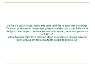Ao fim de cada criação, você ainda pode salvá-las na sua conta do serviço ToonDoo, para acessar sempre que quiser e também com a possibilidade de divulgá-las no site para que os outros usuários conheçam os seus potenciais "artísticos".  Poderá também copiá-las e colar em algum documento e também salvá-las  como arquivo em seu computador depois de publicá-las. 