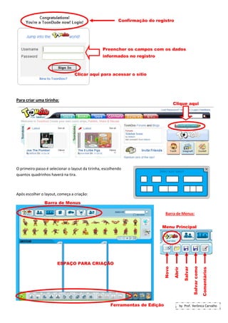 Confirmação do registro




                                                  Preencher os campos com os dados
                                                  informados no registro



                                 Clicar aqui para acessar o sítio




Para criar uma tirinha:
                                                                                     Clique aqui




O primeiro passo é selecionar o layout da tirinha, escolhendo
quantos quadrinhos haverá na tira.



Após escolher o layout, começa a criação:

                Barra de Menus

                                                                              Barra de Menus:


                                                                             Menu Principal




                       ESPAÇO PARA CRIAÇÃO
                                                                                                         Salvar como
                                                                              Novo



                                                                                                Salvar



                                                                                                                       Comentários
                                                                                     Abrir




                                                      Ferramentas de Edição                  by Prof. Verônica Carvalho
 