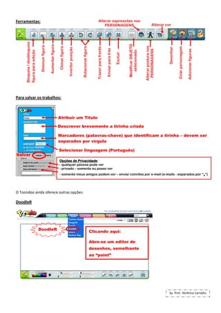 Ferramentas:                                                                                                                     Alterar expressões nos
                                                                                                                                     PERSONAGENS                                                                 Alterar cor
      Bloqueia / desbloqueia




                                                                                                                                                                                  Modificar OBJETO
                                                  Aumentar figura
                                Diminuir figura




                                                                                                                                                                                                     Alterar postura nos
                                                                                                        Rotacionar figura
                                                                     Clonar figura




                                                                                                                                                                                                                                      Criar personagem
                                                                                                                                Trazer para frente




                                                                                                                                                                                                                           Desenhar
                                                                                     Inverter posição




                                                                                                                                                     Enviar para trás




                                                                                                                                                                                                                                                         Adicionar figuras
                                                                                                                                                                                                      PERSONAGENS
      figura para edição




                                                                                                                                                                                    selecionado
                                                                                                                                                                        Excluir
Para salvar os trabalhos:



                                                                    Atribuir um Título

                                                                    Descrever brevemente a tirinha criada

                                                                    Marcadores (palavras-chave) que identificam a tirinha – devem ser
                                                                    separados por vírgula

                                                                    Selecionar linguagem (Português)
Salvar
                                                                                Privacidade:
                                                                    Opções de Privacidade
                                                                    - qualquer pessoa pode ver
                                                                    - privado – somente eu posso ver
                                                                    - somente meus amigos podem ver – enviar convites por e-mail (e-mails - separados por “,”)




O Toondoo ainda oferece outras opções:

DoodleR




                               DoodleR
                                                                                                                            Clicando aqui:

                                                                                                                            Abre-se um editor de
                                                                                                                            desenhos, semelhante
                                                                                                                            ao “paint”




                                                                                                                                                                                                                           by Prof. Verônica Carvalho
 