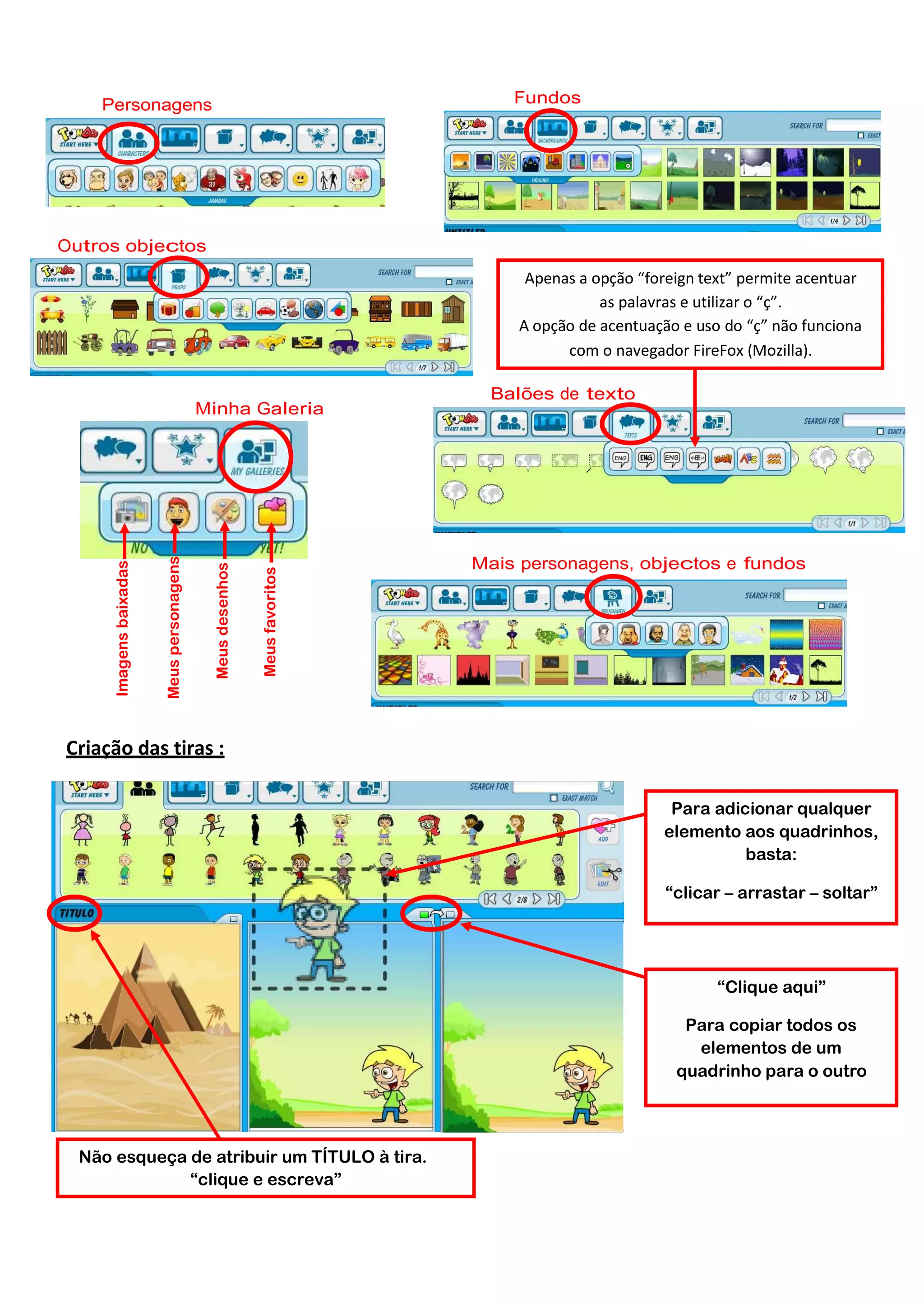 Fundos

Personagens

Outros objectos
Apenas a opção “foreign text” permite acentuar
as palavras e utilizar o “ç”.
A opção de acentuação e uso do “ç” não funciona
com o navegador FireFox (Mozilla).

Meus favoritos

Meus desenhos

Meus personagens

Imagens baixadas

Minha Galeria

Balões de texto

Mais personagens, objectos e fundos

Criação das tiras :
Para adicionar qualquer
elemento aos quadrinhos,
basta:
“clicar – arrastar – soltar”

“Clique aqui”
Para copiar todos os
elementos de um
quadrinho para o outro

Não esqueça de atribuir um TÍTULO à tira.
“clique e escreva”

 