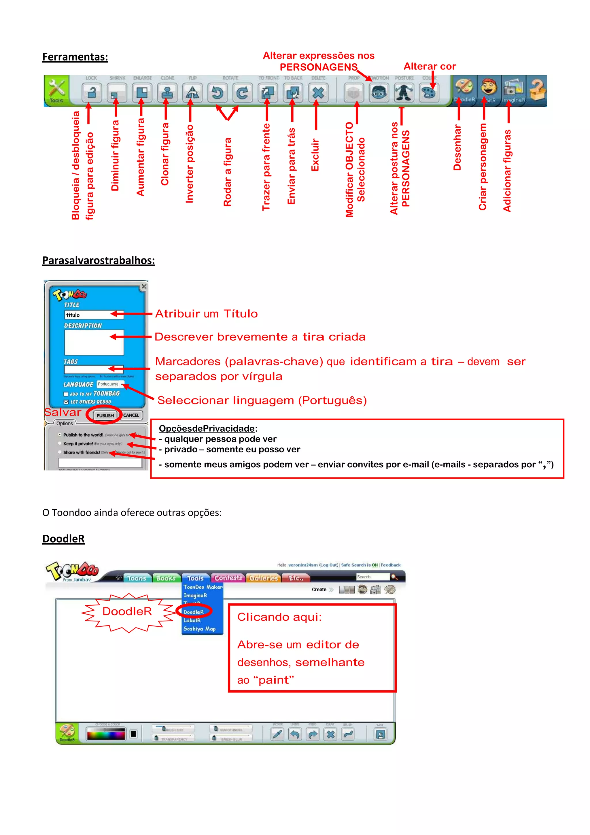 Adicionar figuras

Criar personagem

Desenhar

Alterar cor

Alterar postura nos
PERSONAGENS

Modificar OBJECTO
Seleccionado

Excluir

Trazer para frente

Rodar a figura

Inverter posição

Clonar figura

Aumentar figura

Diminuir figura

Bloqueia / desbloqueia
figura para edição

Enviar para trás

Alterar expressões nos
PERSONAGENS

Ferramentas:

Parasalvarostrabalhos:

Atribuir um Título
Descrever brevemente a tira criada
Marcadores (palavras-chave) que identificam a tira – devem ser
separados por vírgula
Seleccionar linguagem (Português)
Salvar
OpçõesdePrivacidade:
- qualquer pessoa pode ver
- privado – somente eu posso ver
- somente meus amigos podem ver – enviar convites por e-mail (e-mails - separados por “,”)

O Toondoo ainda oferece outras opções:

DoodleR

DoodleR

Clicando aqui:
Abre-se um editor de
desenhos, semelhante
ao “paint”

 
