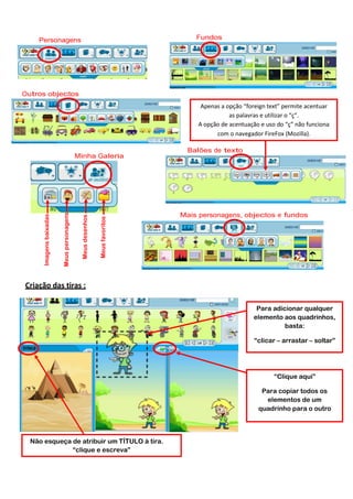 Fundos

Personagens

Outros objectos
Apenas a opção “foreign text” permite acentuar
as palavras e utilizar o “ç”.
A opção de acentuação e uso do “ç” não funciona
com o navegador FireFox (Mozilla).

Meus favoritos

Meus desenhos

Meus personagens

Imagens baixadas

Minha Galeria

Balões de texto

Mais personagens, objectos e fundos

Criação das tiras :
Para adicionar qualquer
elemento aos quadrinhos,
basta:
“clicar – arrastar – soltar”

“Clique aqui”
Para copiar todos os
elementos de um
quadrinho para o outro

Não esqueça de atribuir um TÍTULO à tira.
“clique e escreva”

 
