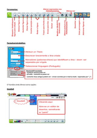 Adicionar figuras

Criar personagem

Desenhar

Alterar cor

Alterar postura nos
PERSONAGENS

Modificar OBJECTO
Seleccionado

Excluir

Trazer para frente

Rodar a figura

Inverter posição

Clonar figura

Aumentar figura

Diminuir figura

Bloqueia / desbloqueia
figura para edição

Enviar para trás

Alterar expressões nos
PERSONAGENS

Ferramentas:

Parasalvarostrabalhos:

Atribuir um Título
Descrever brevemente a tira criada
Marcadores (palavras-chave) que identificam a tira – devem ser
separados por vírgula
Seleccionar linguagem (Português)
Salvar
OpçõesdePrivacidade:
- qualquer pessoa pode ver
- privado – somente eu posso ver
- somente meus amigos podem ver – enviar convites por e-mail (e-mails - separados por “,”)

O Toondoo ainda oferece outras opções:

DoodleR

DoodleR

Clicando aqui:
Abre-se um editor de
desenhos, semelhante
ao “paint”

 